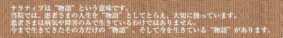 ナラティブは“物語”という意味です。当院では、患者さまの人生を“物語”としてとらえ、大切に扱っています。患者さまは病気や障害のみで生きているわけではありません。今まで生きてきたその方だけの“物語”、そして今を生きている“物語”があります。