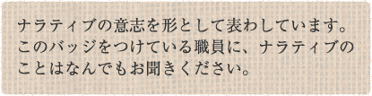 ナラティブの意志を形として表わしています。このバッジをつけている職員に、ナラティブのことはなんでもお聞きください。