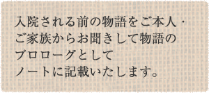 入院される前の物語をご本人・ご家族からお聞きして物語のプロローグとしてノートに記載いたします。