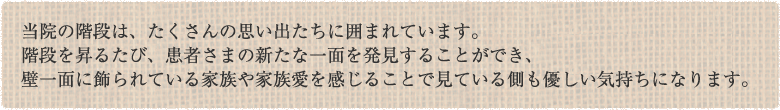 当院の階段は、たくさんの思い出たちに囲まれています。階段を昇るたび、患者さまの新たな一面を発見することができ、壁一面に飾られている家族や家族愛を感じることで見ている側も優しい気持ちになります。