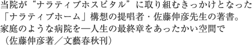 当院が“ナラティブホスピタル”に取り組むきっかけとなった「ナラティブホーム」構想の提唱者・佐藤伸彦先生の著書。家庭のような病院を―人生の最終章をあったかい空間で（佐藤伸彦著／文藝春秋刊）