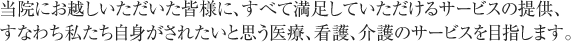 当院にお越しいただいた皆様に、すべて満足していただけるサービスの提供、<br>すなわち私たち自身がされたいと思う医療、看護、介護のサービスを目指します。